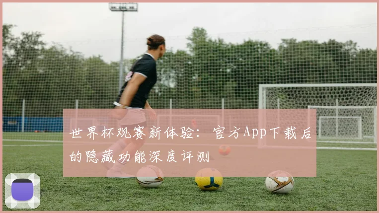 世界杯观赛新体验:官方App下载后的隐藏功能深度评测