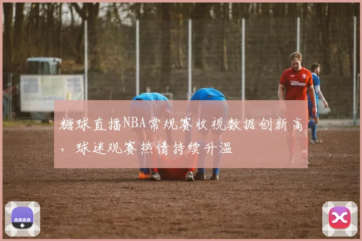 糖球直播NBA常规赛收视数据创新高，球迷观赛热情持续升温