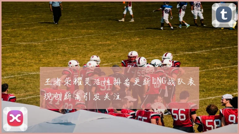 王者荣耀灵活性排名更新LNG战队表现创新高引发关注