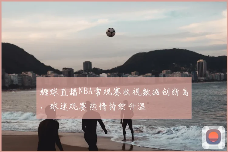 糖球直播NBA常规赛收视数据创新高，球迷观赛热情持续升温