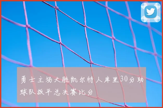 勇士主场大胜凯尔特人库里30分助球队扳平总决赛比分