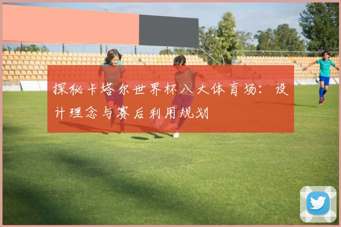 探秘卡塔尔世界杯八大体育场:设计理念与赛后利用规划
