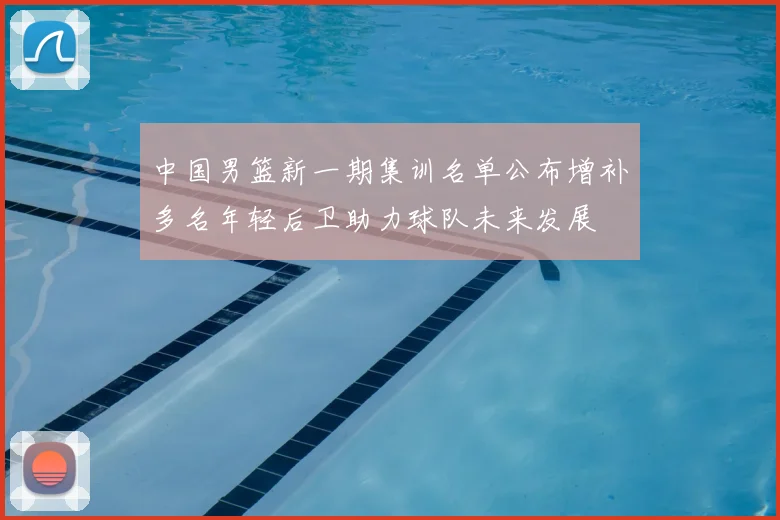 中国男篮新一期集训名单公布增补多名年轻后卫助力球队未来发展