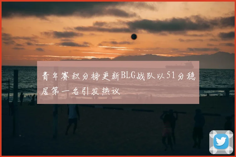 青年赛积分榜更新BLG战队以51分稳居第一名引发热议