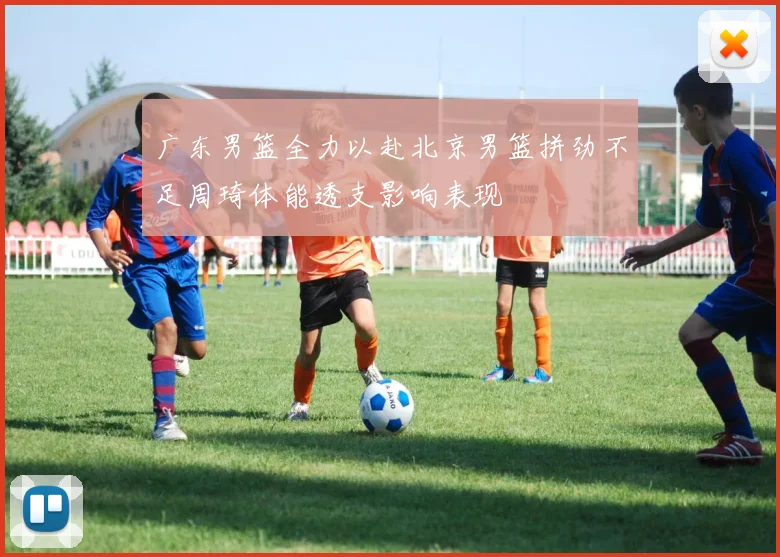 广东男篮全力以赴北京男篮拼劲不足周琦体能透支影响表现