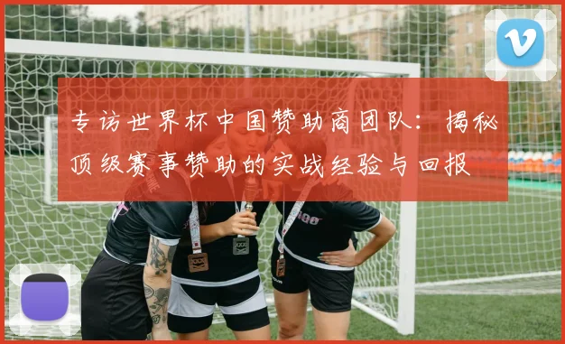 专访世界杯中国赞助商团队:揭秘顶级赛事赞助的实战经验与回报