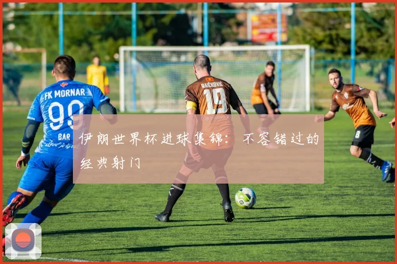 伊朗世界杯进球集锦:不容错过的经典射门