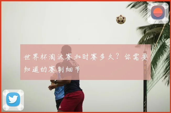 世界杯淘汰赛加时赛多久?你需要知道的赛制细节