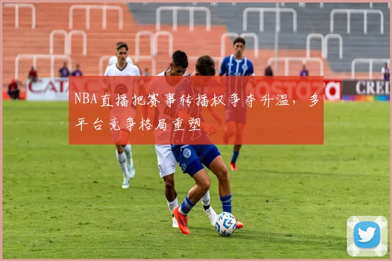 NBA直播把赛事转播权争夺升温,多平台竞争格局重塑