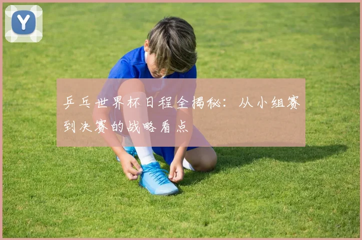乒乓世界杯日程全揭秘:从小组赛到决赛的战略看点