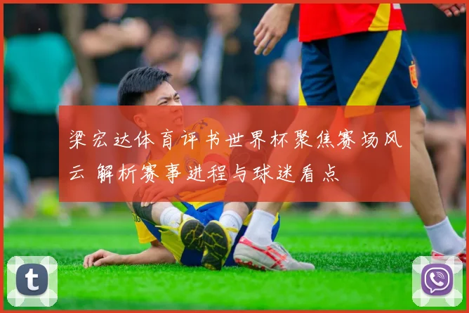 梁宏达体育评书世界杯聚焦赛场风云 解析赛事进程与球迷看点