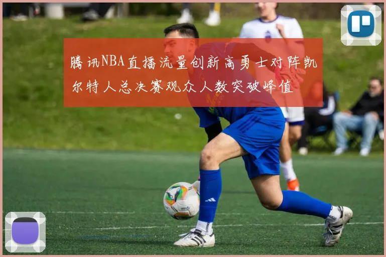 腾讯NBA直播流量创新高勇士对阵凯尔特人总决赛观众人数突破峰值